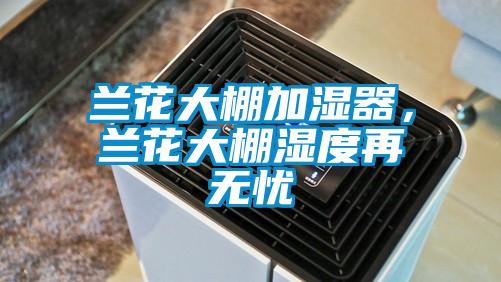 蘭花大棚加濕器，蘭花大棚濕度再無(wú)憂(yōu)