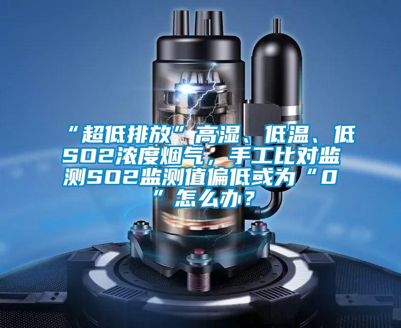 “超低排放”高濕、低溫、低SO2濃度煙氣,手工比對監(jiān)測SO2監(jiān)測值偏低或為“0”怎么辦?
